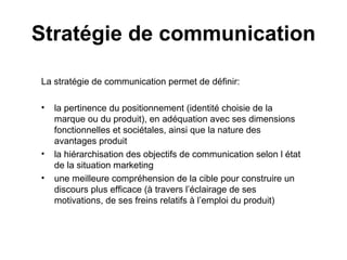 Stratégie de communication La stratégie de communication permet de définir: la pertinence du positionnement (identité choisie de la marque ou du produit), en adéquation avec ses dimensions fonctionnelles et sociétales, ainsi que la nature des avantages produit la hiérarchisation des objectifs de communication selon l état de la situation marketing une meilleure compréhension de la cible pour construire un discours plus efficace (à travers l’éclairage de ses motivations, de ses freins relatifs à l’emploi du produit) 