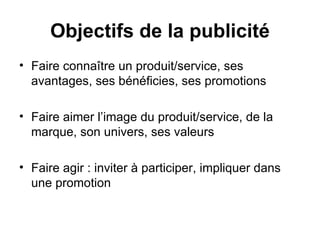 Faire connaître un produit/service, ses avantages, ses bénéficies, ses promotions Faire aimer l’image du produit/service, de la marque, son univers, ses valeurs Faire agir : inviter à participer, impliquer dans une promotion Objectifs de la publicité 