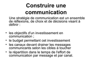Construire une communication Une stratégie de communication est un ensemble de réflexions, de choix et de décisions visant à définir : les objectifs d'un investissement en communication ; le budget permettant cet investissement  les canaux devant drainer les messages communicants selon les cibles à toucher  la répartition dans le temps de l'effort de communication par message et par canal. 