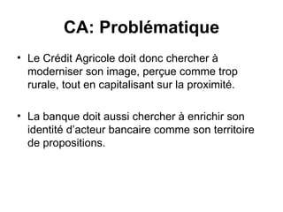 CA: Problématique Le Crédit Agricole doit donc chercher à moderniser son image, perçue comme trop rurale, tout en capitalisant sur la proximité.  La banque doit aussi chercher à enrichir son identité d’acteur bancaire comme son territoire de propositions.  