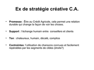 Promesse  : Être au Crédit Agricole, cela permet une relation durable qui change la façon de voir les choses. Support  : l’échange humain entre  conseillers et clients Ton  : chaleureux, humain, décalé, complice Contraintes : l’utilisation de chansons connues et facilement repérables par les segments de cibles (droits?) Ex de stratégie créative C.A. 