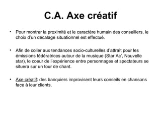 Pour montrer la proximité et le caractère humain des conseillers, le choix d’un décalage situationnel est effectué.  Afin de coller aux tendances socio-culturelles d’attraît pour les émissions fédératrices autour de la musique (Star Ac’, Nouvelle star), le coeur de l’expérience entre personnages et spectateurs se situera sur un tour de chant. Axe créatif : des banquiers improvisent leurs conseils en chansons face à leur clients.  C.A. Axe créatif 