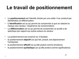 Le travail de positionnement Le  positionnement  est l’identité choisie par une entité. Il se construit par identification et différenciation. L’identification  est ce qui permet de comprendre à quoi se rattache la marque (son secteur, l’expérience de consommation) La  différenciation  est ce qui permet de comprendre ce qu’elle a de spécifique par rapport aux autres acteurs du secteur Le positionnement est construit sur 3 facettes: le positionnement  objectif  (ce que fait, produit, est objectivement l’entreprise) le positionnement  affectif  (ce qu’elle produit comme émotions),  le positionnement  symbolique  (ce qu’elle produit comme significations) 