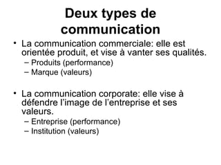 La communication commerciale: elle est orientée produit, et vise à vanter ses qualités. Produits (performance) Marque (valeurs) La communication corporate: elle vise à défendre l’image de l’entreprise et ses valeurs. Entreprise (performance) Institution (valeurs) Deux types de communication 