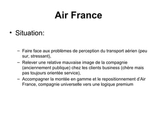 Situation: Faire face aux problèmes de perception du transport aérien (peu sur, stressant),  Relever une relative mauvaise image de la compagnie (anciennement publique) chez les clients business (chère mais pas toujours orientée service),  Accompagner la montée en gamme et le repositionnement d’Air France, compagnie universelle vers une logique premium   Air France 