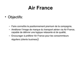 Objectifs: Faire connaître le positionnement premium de la compagnie,  Améliorer l’image de marque du transport aérien via Air France, capable de délivrer une logique relaxante et de qualité,  Encourager à préférer Air France pour les consommteurs réguliers (clients business ) Air France 