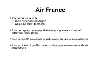Comprendre la cible:  Cible principale: passagers  Coeur de cible : business Une perception du transport aérien: pratique mais stressant (attentes, faible place) Une sensibilité croissante au raffinement du luxe et à l’expérience  Une aspiration à profiter du temps libre pour se ressourcer, de se reconstruire Air France 
