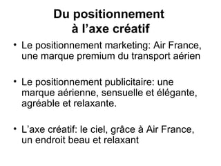 Le positionnement marketing: Air France, une marque premium du transport aérien  Le positionnement publicitaire: une marque aérienne, sensuelle et élégante, agréable et relaxante. L’axe créatif: le ciel, grâce à Air France, un endroit beau et relaxant  Du positionnement  à l’axe créatif 