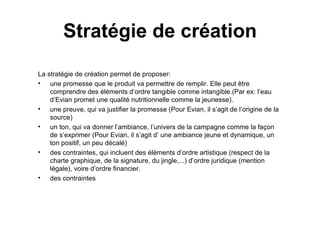 Stratégie de création La stratégie de création permet de proposer:  une promesse que le produit va permettre de remplir. Elle peut être comprendre des éléments d’ordre tangible comme intangible.(Par ex: l’eau d’Evian promet une qualité nutritionnelle comme la jeunesse).  une preuve, qui va justifier la promesse (Pour Evian, il s’agit de l’origine de la source) un ton, qui va donner l’ambiance, l’univers de la campagne comme la façon de s’exprimer (Pour Evian, il s’agit d’ une ambiance jeune et dynamique, un ton positif, un peu décalé) des contraintes, qui incluent des éléments d’ordre artistique (respect de la charte graphique, de la signature, du jingle,...) d’ordre juridique (mention légale), voire d’ordre financier. des contraintes  