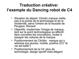 Traduction créative:  l’exemple du Dancing robot de C4 Situation de départ: Citroën marque vieille, pas à la pointe de la technologie et de la modernité, dans l’ombre de la réussite de Peugeot, Renault Objectifs: moderniser l’image de marque, tant sur le point technologique qu’affectif, faire connaître les innovations, inciter à essayer les voitures de la marque Positionnement de Citrôën:  marque qui s adresse aux jeunes, mobile, positive (C3 “la vie est belle”) Positionnement de la C4: plus de technologie, design sportif mais élégant 