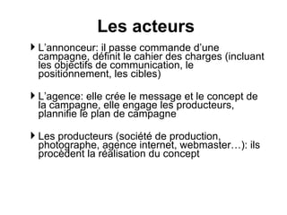 L’annonceur: il passe commande d’une campagne, définit le cahier des charges (incluant les objectifs de communication, le positionnement, les cibles) L’agence: elle crée le message et le concept de la campagne, elle engage les producteurs, plannifie le plan de campagne  Les producteurs (société de production, photographe, agence internet, webmaster…): ils procèdent la réalisation du concept Les acteurs 
