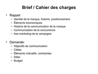 Rappel:  Identité de la marque, histoire, positionnement. Éléments économiques Histoire de la communication de la marque Communication de la concurrence Axe marketing de la campagne Demande: Objectifs de communication Cibles Éléments indicatifs, contraintes  Délai Budget Brief / Cahier des charges 