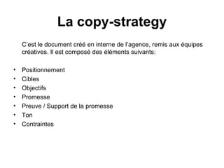 C’est le document créé en interne de l’agence, remis aux équipes créatives. Il est composé des éléments suivants: Positionnement  Cibles Objectifs Promesse Preuve / Support de la promesse Ton  Contraintes La copy-strategy 