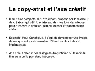 Il peut être complété par l’axe créatif, proposé par le directeur de création, qui définit le faisceau de situations dans lequel peut s’inscrire la création, afin de toucher efficacement les cibles. Exemple: Pour Canal plus, il s’agit de développer une image de marque autour de narrateur d’histoires plus fortes et impliquantes.  Axe créatif retenu: des dialogues du quotidien où le récit du film de la veille part dans l’absurde. La copy-strat et l’axe créatif 