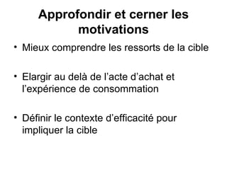 Mieux comprendre les ressorts de la cible Elargir au delà de l’acte d’achat et l’expérience de consommation Définir le contexte d’efficacité pour impliquer la cible Approfondir et cerner les motivations 