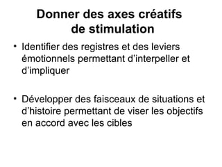 Identifier des registres et des leviers émotionnels permettant d’interpeller et d’impliquer Développer des faisceaux de situations et d’histoire permettant de viser les objectifs en accord avec les cibles Donner des axes créatifs   de stimulation 