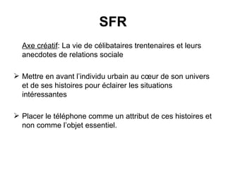 Axe créatif : La vie de célibataires trentenaires et leurs anecdotes de relations sociale  Mettre en avant l’individu urbain au cœur de son univers et de ses histoires pour éclairer les situations intéressantes  Placer le téléphone comme un attribut de ces histoires et non comme l’objet essentiel. SFR 