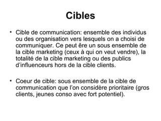 Cibles Cible de communication: ensemble des individus ou des organisation vers lesquels on a choisi de communiquer. Ce peut êre un sous ensemble de la cible marketing (ceux à qui on veut vendre), la totalité de la cible marketing ou des publics d’influenceurs hors de la cible clients. Coeur de cible: sous ensemble de la cible de communication que l’on considère prioritaire (gros clients, jeunes conso avec fort potentiel).  