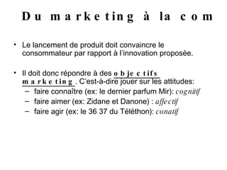 Le lancement de produit doit convaincre le consommateur par rapport à l’innovation proposée. Il doit donc répondre à des  objectifs marketing . C’est-à-dire jouer sur les attitudes: faire connaître (ex: le dernier parfum Mir):  cognitif faire aimer (ex: Zidane et Danone) :  affectif faire agir (ex: le 36 37 du Téléthon):  conatif Du marketing à la com 