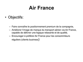 • Objectifs:
– Faire connaître le positionnement premium de la compagnie,
– Améliorer l’image de marque du transport aérien via Air France,
capable de délivrer une logique relaxante et de qualité,
– Encourager à préférer Air France pour les consommteurs
réguliers (clients business)
Air France
 