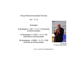 Fred Brooks
The Mythical Man-Month
Group Intercommunication Formula
n(n − 1) / 2
Examples
5 developers -> 5(5 − 1) / 2 = 10 channels
of communication
10 developers -> 10(10 − 1) / 2 = 45
channels of communication
50 developers -> 50(50 − 1) / 2 = 1225
channels of communication
Source: Craig Brown www.betterproject.net
 