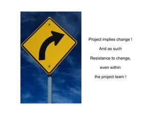 Project implies change !
And as such
Resistance to change,
even within
the project team !
 