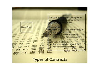 Types	of	Contracts
Fixed Price
The contractor lowest bid agrees to
perform all work specified in the
contract at a fixed price.
Disadvantages
• More difficult and more costly to
prepare (for client)
• The risk of underestimating
project costs (for contractor)
Contract adjustments
• Re-determination provisions
• Performance incentives
 