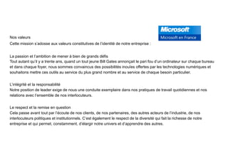 Nos valeurs
Cette mission s’adosse aux valeurs constitutives de l’identité de notre entreprise :
La passion et l’ambition de mener à bien de grands défis 
Tout autant qu’il y a trente ans, quand un tout jeune Bill Gates annonçait le pari fou d’un ordinateur sur chaque bureau
et dans chaque foyer, nous sommes convaincus des possibilités inouïes offertes par les technologies numériques et
souhaitons mettre ces outils au service du plus grand nombre et au service de chaque besoin particulier.
L’intégrité et la responsabilité 
Notre position de leader exige de nous une conduite exemplaire dans nos pratiques de travail quotidiennes et nos
relations avec l’ensemble de nos interlocuteurs.
Le respect et la remise en question 
Cela passe avant tout par l’écoute de nos clients, de nos partenaires, des autres acteurs de l’industrie, de nos
interlocuteurs politiques et institutionnels. C’est également le respect de la diversité qui fait la richesse de notre
entreprise et qui permet, constamment, d’élargir notre univers et d’apprendre des autres.
 