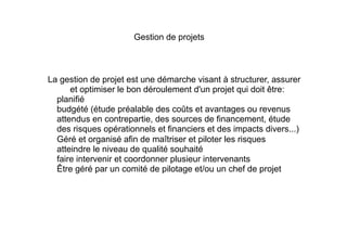 La gestion de projet est une démarche visant à structurer, assurer
et optimiser le bon déroulement d'un projet qui doit être:
1. planifié
2. budgété (étude préalable des coûts et avantages ou revenus
attendus en contrepartie, des sources de financement, étude
des risques opérationnels et financiers et des impacts divers...)
3. Géré et organisé afin de maîtriser et piloter les risques
4. atteindre le niveau de qualité souhaité
5. faire intervenir et coordonner plusieur intervenants
6. Être géré par un comité de pilotage et/ou un chef de projet
Gestion de projets
 