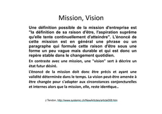 Mission,	Vision
★ Une définition possible de la mission d'entreprise est
"la définition de sa raison d'être, l'aspiration suprême
qu'elle tente continuellement d'atteindre". L'énoncé de
cette mission est en général une phrase ou un
paragraphe qui formule cette raison d'être sous une
forme un peu vague mais durable et qui est donc un
repère stable dans le changement quotidien.	
★ En	 contraste	 avec	 une	 mission,	 une	 "vision"	 sert	 à	 décrire	 un	
état	futur	désiré.		
★ L’énoncé	 de	 la	 mission	 doit	 donc	 être	 précis	 et	 ayant	 une	
validité	déterminée	dans	le	temps.	La	vision	peut-être	amenée	à	
être	changée	pour	s'adapter	aux	circonstances	conjoncturelles	
et	internes	alors	que	la	mission,	elle,	reste	idenLque..
J.Tendon, http://www.systemic.ch/NewArticles/article008.htm
 
