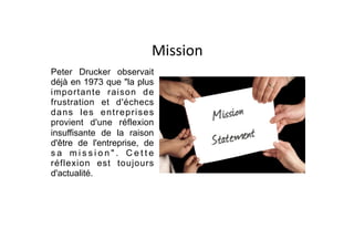 Mission
Peter Drucker observait
déjà en 1973 que "la plus
importante raison de
frustration et d'échecs
dans les entreprises
provient d'une réflexion
insuffisante de la raison
d'être de l'entreprise, de
s a m i s s i o n " . C e t t e
réflexion est toujours
d'actualité.
 
