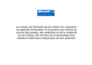 La mission de Microsoft est de mettre son expertise,
sa capacité d’innovation et la passion qui l'anime au
service des projets, des ambitions et de la créativité
de ses clients, afin de faire de la technologie leur
meilleure alliée dans l’expression de leur potentiel.
 