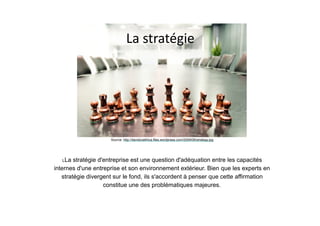 La	stratégie
Source: http://davidcoethica.files.wordpress.com/2009/06/strategy.jpg
LLa stratégie d'entreprise est une question d'adéquation entre les capacités
internes d'une entreprise et son environnement extérieur. Bien que les experts en
stratégie divergent sur le fond, ils s'accordent à penser que cette affirmation
constitue une des problématiques majeures.
 
