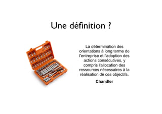Une déﬁnition ?
La détermination des
orientations à long terme de
l'entreprise et l'adoption des
actions consécutives, y
compris l'allocation des
ressources nécessaires à la
réalisation de ces objectifs.
	Chandler
 