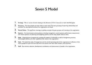 Seven S Model
1. Strategy – Plan or course of action leading to the allocation of ﬁrm’s resources to reach identiﬁed goals.
2. Structure – The ways people and tasks relate to each other.The basic grouping of reporting relationships and
activities.The way separate entities of an organization are linked.
3. Shared Values – The signiﬁcant meanings or guiding concepts that give purpose and meaning to the organization.
4. Systems – Formal processes and procedures, including management control systems, performance measurement
and reward systems, and planning and budgeting systems, and the ways people relate to them.
5. Skills – Organizational competencies, including the abilities of individuals as well as management practices,
technological abilities, and other capabilities that reside in the organization.
6. Style – The leadership style of management and the overall operating style of the organization.A reﬂection of the
norms people act upon and how they work and interact with each other, vendors, and customers.
7. Staff – Recruitment, selection, development, socialization, and advancement of people in the organization.
 
