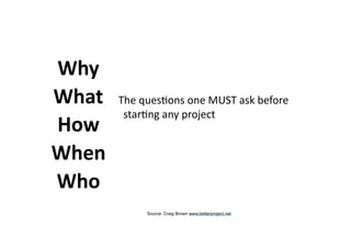 The	ques.ons	one	MUST	ask	before	
star.ng	any	project
Why
What
How
When
Who
Source: Craig Brown www.betterproject.net
 