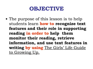 OBJECTIVE The purpose of this lesson is to help students learn  how to  recognize text features   and their role in supporting reading  in order to  help  them monitor their reading, retrieve information, and use text features in writing  by using   The Girls’ Life Guide to Growing Up. 