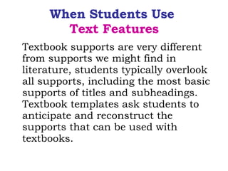 When Students Use  Text Features Textbook supports are very different from supports we might find in literature, students typically overlook all supports, including the most basic supports of titles and subheadings. Textbook templates ask students to anticipate and reconstruct the supports that can be used with textbooks. 
