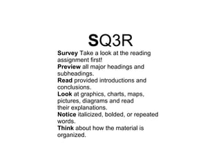 S Q3R Survey  Take a look at the reading assignment first! Preview  all major headings and subheadings. Read  provided introductions and conclusions. Look  at graphics, charts, maps, pictures, diagrams and read their explanations. Notice  italicized, bolded, or repeated words. Think  about how the material is organized. 
