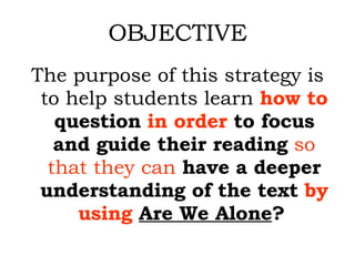 OBJECTIVE The purpose of this strategy is to help students learn  how to  question   in order  to focus and guide their reading   so that they can   have a deeper understanding of the text  by using   Are We Alone ?   