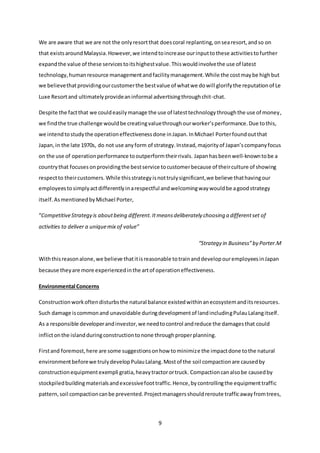 9
We are aware that we are not the onlyresortthat doescoral replanting,onsearesort,andso on
that existsaroundMalaysia.However,we intendtoincrease ourinputtothese activitiestofurther
expandthe value of these servicestoitshighestvalue.Thiswouldinvolvethe use of latest
technology,humanresource managementandfacilitymanagement.While the costmaybe highbut
we believethatprovidingourcustomerthe bestvalue of whatwe dowill glorifythe reputationof Le
Luxe Resortand ultimatelyprovideaninformal advertisingthroughchit-chat.
Despite the factthat we couldeasilymanage the use of latesttechnologythroughthe use of money,
we findthe true challenge wouldbe creatingvaluethroughourworker’sperformance.Due tothis,
we intendtostudythe operationeffectivenessdone inJapan.InMichael Porterfoundoutthat
Japan,in the late 1970s, do not use anyform of strategy.Instead,majorityof Japan’scompanyfocus
on the use of operationperformance tooutperformtheirrivals. Japanhasbeenwell-knowntobe a
countrythat focuses onprovidingthe bestservice tocustomerbecause of theirculture of showing
respectto theircustomers. While thisstrategyisnottrulysignificant,we believe thathavingour
employeestosimplyactdifferentlyinarespectful andwelcomingwaywouldbe agoodstrategy
itself.AsmentionedbyMichael Porter,
“CompetitiveStrategy is aboutbeing different.Itmeansdeliberately choosing a differentset of
activities to deliver a uniquemix of value”
“Strategy in Business”by Porter.M
Withthisreasonalone,we believe thatitisreasonable totrainanddevelopouremployeesinJapan
because theyare more experiencedinthe artof operationeffectiveness.
Environmental Concerns
Constructionworkoftendisturbsthe natural balance existedwithinanecosystemanditsresources.
Such damage iscommonand unavoidable duringdevelopmentof landincludingPulauLalangitself.
As a responsible developerandinvestor,we needtocontrol andreduce the damagesthat could
inflictonthe islandduringconstructiontonone throughproperplanning.
Firstand foremost,here are some suggestionsonhow tominimize the impactdone tothe natural
environmentbeforewe trulydevelopPulauLalang.Mostof the soil compactionare causedby
constructionequipmentexempli gratia,heavytractorortruck. Compactioncanalsobe causedby
stockpiledbuildingmaterialsandexcessivefoottraffic.Hence,bycontrollingthe equipmenttraffic
pattern,soil compactioncanbe prevented.Projectmanagersshouldreroute trafficawayfromtrees,
 