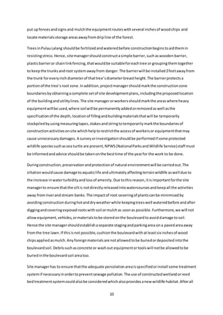 10
put upfencesandsignsand mulchthe equipmentrouteswithseveral inchesof woodchips and
locate materialsstorage areasawayfromdripline of the forest.
TreesinPulauLalang shouldbe fertilizedandwateredbefore constructionbeginstoaidthemin
resistingstress.Hence, sitemanagershouldconstructasimple barrier,suchaswooden barrier,
plasticbarrieror chainlinkfencing,thatwouldbe suitableforeachtree or groupingthemtogether
to keepthe trunksandroot systemawayfrom danger.The barrierwill be installed2feetawayfrom
the trunk foreveryinchdiameterof thattree’sdiameterbreastheight.The barrierprotectsa
portionof the tree’sroot zone.Inaddition,projectmanagershouldmarkthe constructionzone
boundariesbyobtainingacomplete setof site developmentplans,includingthe proposedlocation
of the buildingandutilitylines.The site managerorworkersshouldmarkthe areaswhere heavy
equipmentwill be used,where soilwill be permanentlyaddedorremovedaswell asthe
specificationof the depth,locationof fillingandbuildingmaterialsthatwill be temporarily
stockpiledbyusingmeasuringtapes,stakesandstringtotemporarilymarkthe boundariesof
constructionactivitiesonsite whichhelptorestrictthe accessof workersor equipmentthatmay
cause unnecessarydamages. A surveyorinvestigationshouldbe performedif some protected
wildlife speciessuchassea turtle are present,NPWS(NationalParksandWildlife Service)staff must
be informedandadvice shouldbe takenonthe besttime of the yearfor the work to be done.
Duringconstruction,preservationandprotectionof natural environmentwill be carriedout.The
siltationwouldcause damage toaquaticlife andultimatelyaffectingterrainwildlife aswell due to
the increase inwaterturbidityandlossof amenity.Due tothis reason,itis importantforthe site
managerto ensure thatthe siltis notdirectlyreleasedintowatercoursesandkeepall the activities
away fromriverandstream banks. The impactof root severingof plantscanbe minimisedby
avoidingconstructionduringhotanddryweatherwhile keepingtreeswell wateredbefore andafter
diggingandcoveringexposedrootswithsoil ormulchas soonas possible.Furthermore,we will not
allowequipment,vehicles,ormaterialstobe storedonthe boulevardtoavoiddamage tosoil.
Hence the site managershouldestablishaseparate stagingandparkingarea ona pavedareaaway
fromthe tree lawn.If thisisnot possible,cushionthe boulevardwithatleastsix inchesof wood
chipsappliedasmulch.Anyforeignmaterialsare notallowedtobe buriedordepositedintothe
boulevardsoil.Debrissuchasconcrete or washout equipmentortoolswill notbe allowedtobe
buriedinthe boulevardsoil areatoo.
Site managerhas to ensure thatthe adequate percolationareaisspecifiedorinstall some treatment
systemif necessaryinordertopreventsewage pollution.The use of constructedwetlandorreed
bedtreatmentsystemcouldalsobe consideredwhichalsoprovidesanew wildlife habitat.Afterall
 