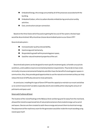 12
 EmbodiedEnergy,the energyconsumed byall of the processesassociatedwiththe
building.
 EmbodiedCarbon,referstocarbondioxide emittedduringconstructionandby
activities.
 Cost,constructioncostper connection.
Basedonthe three factorwhichfocusedongettingthe lessoutof the system, the besttype
wouldbe decentralized.Whyshouldwe choose decentralizedsystemasourGreenSTP?
Decentralizedsystem:-
 Increasedwaterqualityandavailability,
 Usedenergyand landwisely,
 Respondedtogrowthwhile preservinggreenspace,
 Usedthe natural treatmentpropertiesof the soil.
Decentralizedsystemscanbe designedtomeetspecifictreatmentgoals,tohandle unusualsite
conditions,andtoaddresslocal environmental protectionrequirements.Theytends tohave small,
minimallyintrusive environmental footprintsandoftenhave the benefitof creatinggreenspacesin
communities.Also,theyprovide goodopportunitiestouse the natural environmentastheycan help
reduce the level of difficultyandcostto treat pollutants.
Asconclusion,installingthistype of GreenSTPhave the capacityto maintainourresort andallow
us to control manykindof variablesespeciallystenchandvisibilitywhile reducingthe amount of
pollutantsandspace used.
GreenwithTurbines&Panel
The locationof the islandfloatingonthe Malacca Strait and beingquite farawayfromthe mainland,
allowedthe islandtoexperiencedlotsof natural phenomenonsthatcreatedenergysuchaswind
and waves.Devicesare thencreated tocatch these energyandconvertthemtoelectrical energy.
The placementof the machineryroomforthe generatorswouldbe inside the resortavoidingusing
islandspace itself.
 