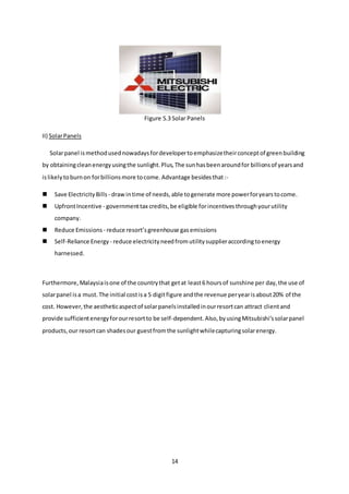 14
Figure 5.3 Solar Panels
II) SolarPanels
Solarpanel ismethodusednowadaysfordevelopertoemphasizetheirconceptof greenbuilding
by obtainingcleanenergyusingthe sunlight.Plus,The sunhasbeenaroundfor billionsof yearsand
islikelytoburnon forbillionsmore tocome.Advantage besidesthat:-
 Save ElectricityBills - drawintime of needs,able togenerate more powerforyearstocome.
 UpfrontIncentive - governmenttax credits,be eligible forincentivesthroughyourutility
company.
 Reduce Emissions - reduce resort’sgreenhouse gasemissions
 Self-Reliance Energy - reduce electricityneedfromutilitysupplieraccordingtoenergy
harnessed.
Furthermore,Malaysiaisone of the countrythat getat least6 hoursof sunshine per day,the use of
solarpanel isa must.The initial costisa 5 digitfigure andthe revenue peryearisabout20% of the
cost. However,the aestheticaspectof solarpanelsinstalledinourresortcan attract clientand
provide sufficientenergyforourresortto be self-dependent.Also,byusingMitsubishi’ssolarpanel
products,our resortcan shadesour guestfromthe sunlightwhilecapturingsolarenergy.
 