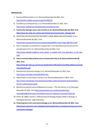 17
Reference List
1. BusinessDifferentiation.(n.d.).RetrievedNovember18,2015, from
http://toolkit.smallbiz.nsw.gov.au/part/17/86/374
2. Coral Rescue and Replanting.(n.d.).RetrievedNovember17, 2015, from
http://www.reefball.com/reefballcoalition/coralrescue.htm
3. Constructiondamage causes and remedies.(n.d.).RetrievedNovember18, 2015, from
http://www.dnr.state.mn.us/treecare/maintenance/construction_damage.html
4. DECENTRALIZED WASTEWATERTREATMENT CAN BE GREEN ANDSUSTAINABLE.(n.d.).
RetrievedNovember28,2015, from
http://water.epa.gov/infrastructure/septic/upload/MOU-Green-Paper-081712-v2.pdf
5. How muchpoweriscreatedfrom one generatorinone day?How manyhousescanthis
provide powerto?(n.d.).RetrievedNovember14,2015, from
http://www.ieahydro.org/How_much_power_is_created_from_one_generator_in_one_day.
html
6. How to conserve Natural Resourceson Construction Site.(n.d).RetrievedNovember20,
2015, from
http://www.gfc.state.ga.us/resources/publications/HowtoConserveNaturalResourcesonCo
nstructionSites.pdf
7. HydroelectricGeneratorCatalog.(n.d.).RetrievedNovember13,2015, from
http://www.nooutage.com/HydroElGen.htm
8. Hydro-ElectricTurbine Buyer'sGuide.(n.d.).RetrievedNovember17,2015, from
http://www.homepower.com/articles/microhydro-power/equipment-products/hydro-
electric-turbine-buyers-guide
9. Monthlyhouseholdincomeof Malaysiansincrease - |The Star Online.(n.d.).Retrieved
November29,2015, from http://www.thestar.com.my/business/business-
news/2015/06/22/monthly-household-income-of-malaysians-increases/?style=biz
10. Porter,M. (2002). Section1- DifferentViewof StrategyChapter2What is Strategy.In
Strategy forBusiness.Sage Publication.
11. Protectingtrees from constructiondamage.(n.d.).RetrievedNovember18, 2015, from
http://www.extension.umn.edu/garden/yard-garden/trees-shrubs/protecting-trees-from-
construction-damage/
 