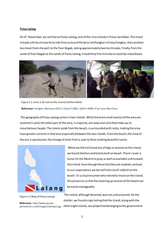 1
Figure 1.1 and 1.2 Arrival on the Island and theshelter
Reference: Pangkor,Malaysia2015 | Taylor's BQS | GoPro HERO 4 by Isaac Mun Chun
Figure 1.2 Map of Pulau Lalang
Reference: http://www.quiver-
perhentian.com/Image/sitemap3.jpg
Pulau Lalang
On 6th
November,we setfootonPulauLalang,one of the nine islandsinPulau Sembilan.The travel
include athirtyminute ferryride fromLumutof Perakto JetiPangkorinPulauPangkor,thenanother
bustravel from the port to the PasirBogak,takingapproximatelytwentyminutes.Finally,fromthe
sandsof PasirBogak to the sands of PulauLalang,ittookforty five minutestoreachby motorboats.
The geographyof PulauLalang comesintwo islands.While thereare small sectionof the areaare
coveredinsand,the otherpart of the area, inmajority,are rocksand soilsthatmake up its
mountainousfaçade.The island,aside fromthe beach,issurroundedwithrocks,makingthe area
have greatercurrentsin thatarea especiallybetweenthe two islands.Fromthe beach,the view of
the sea isspectacular,the change of color froma cyanto blue creatingbeautiful scene.
While we didnotfoundany village oranyone onthe island,
we foundsheltersandtoiletsbuiltonbeach.There’seven a
Surau forthe Muslimtopray as well asavailable sinktowash
theirhand. Eventhoughthese facilitiesare readied,contrast
to our expectation,we donotfinda lotof rubbishonthe
beach.To us businessmenwhointendtoinvestonthe island,
thisprovesto usthat the cleaningupsessionof the beachcan
be easilymanageable.
The island,althoughdeserted,wasnotundiscovered.Onthe
shelter,we foundasignnotingthatthe island,alongwiththe
othereightislands,are propertiesbelongingtothe government
 