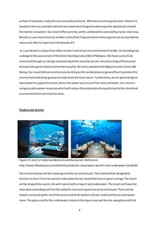 4
surface of seawater,enjoythe seaviewandseabreeze. Whereasluxurious guestroom,where itis
locatedinthe sea,provides abrand new experience forguests whoenjoythe spectacularviewof
the marine ecosystem.Ourresortoffers pristine,white-sandbeachescaressedbycrystal-clearseas.
Beside Le Luxe resortalsohas anotheruntouchedTropicanaforest where guestsare surroundedby
nature and able to experience the beautyof it.
Le Luxe Resortis unique fromotherresorts inwhichwe are environmentfriendly. Ourbuildinghad
undergone the assessmentof the GreenBuildingIndex(GBI) of Malaysia.We have successfully
convinced throughourdesignandplanningof the areathat we are not onlyenergyefficiencybut
alsoprovides greatindoorenvironmentquality.We were awardedwith 68pointsand a SilverGBI
Rating. Our resortdidnot constructany buildingonthe landedplace orgroundfloortoprotect the
environmentandallowguessestoexperience the true nature.Furthermore,we are generatingour
ownpowerto supplythe resort,where the powersourcesare fromsolarandwater.Our resortis
usingreusable powerresourceswhichwill reduce the productionof anypollutiontothe islandand
environmentfromminimumtonone.
Product and Service
Figure 3.1 and 3.2 UnderseaBedroomandRestaurant.Reference:
http://www.lifestyleasia.com/all/en/travel/photo-story/water-world-5-cool-underwater-hotels/#1
The service thatwe will be investinginwill be anislandresort.Thisislandwill be designedto
functionasAsia’sfirsteverpartial underwaterterrainresortthatrunson greenenergy.The resort
will be shapedlike asemi-rimwithroomsbothontopof and underwater.The resortwill have the
maindock extendingoutfromthe lobbyfor touristsor gueststoarrive and board.There will be
chaletssurroundingthe rimof the resortand at the bottom of each chaletwill be anunderwater
room.The glassusedforthe underwaterroomsorthe Aqua Luxeswill be one-wayglassandthick
 