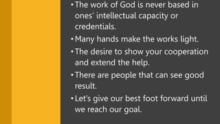 •The work of God is never based in
ones’ intellectual capacity or
credentials.
•Many hands make the works light.
•The desire to show your cooperation
and extend the help.
•There are people that can see good
result.
•Let’s give our best foot forward until
we reach our goal.
 