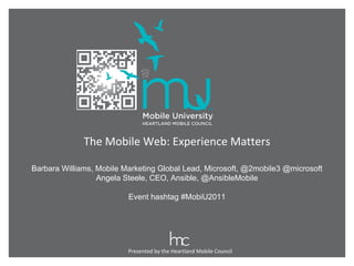 Presented by the Heartland Mobile Council The Mobile Web: Experience Matters Barbara Williams, Mobile Marketing Global Lead, Microsoft, @2mobile3 @microsoft Angela Steele, CEO, Ansible, @AnsibleMobile Event hashtag #MobiU2011 
