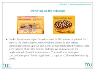 Marketing via the Individual Dunkin Donuts campaign - Crowd-sourced its 60 th  anniversary donut. You went to the Dunkin donuts website where you could pick various ingredients to make up your own donut using a Flash-based website. There were millions of possible combos and they got somewhere in the neighborhood of a million submissions. You could also share your concoction to your friends to get them to support it (Monkey See Monkey Donut) 